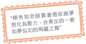 “楊秀如老師靠著癌症跟夢想化為動力，合奏出的一套如夢似幻的絢麗之舞”