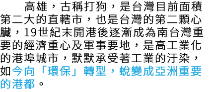  高雄，古稱打狗，是台灣目前面積 第二大的直轄市，也是台灣的第二顆心 臟，19世紀末開港後逐漸成為南台灣重 要的經濟重心及軍事要地，是高工業化 的港埠城市，默默承受著工業的汙染， 如今向「環保」轉型，蛻變成亞洲重要 的港都。