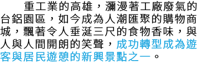  重工業的高雄，瀰漫著工廠廢氣的台鋁園區，如今成為人潮匯聚的購物商城，飄著令人垂涎三尺的食物香味，與人與人間開朗的笑聲，成功轉型成為遊客與居民遊憩的新興景點之一。