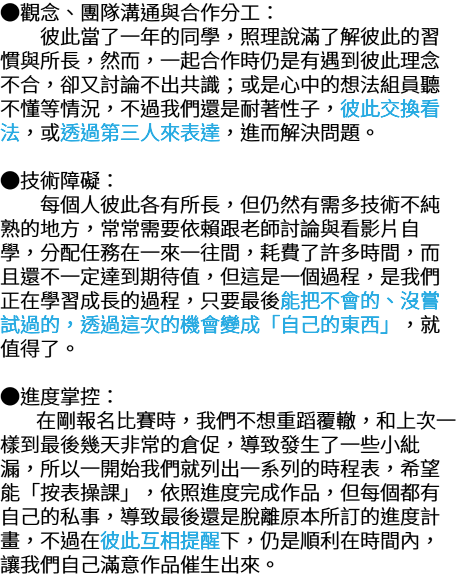 ●觀念、團隊溝通與合作分工： 彼此當了一年的同學，照理說滿了解彼此的習 慣與所長，然而，一起合作時仍是有遇到彼此理念 不合，卻又討論不出共識；或是心中的想法組員聽 不懂等情況，不過我們還是耐著性子，彼此交換看 法，或透過第三人來表達，進而解決問題。 ●技術障礙： 每個人彼此各有所長，但仍然有需多技術不純 熟的地方，常常需要依賴跟老師討論與看影片自 學，分配任務在一來一往間，耗費了許多時間，而 且還不一定達到期待值，但這是一個過程，是我們 正在學習成長的過程，只要最後能把不會的、沒嘗 試過的，透過這次的機會變成「自己的東西」，就 值得了。 ●進度掌控： 在剛報名比賽時，我們不想重蹈覆轍，和上次一 樣到最後幾天非常的倉促，導致發生了一些小紕 漏，所以一開始我們就列出一系列的時程表，希望 能「按表操課」，依照進度完成作品，但每個都有 自己的私事，導致最後還是脫離原本所訂的進度計 畫，不過在彼此互相提醒下，仍是順利在時間內， 讓我們自己滿意作品催生出來。