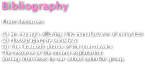 Bibliography

Photo Resources:
(1) Mr. Huang’s offering ( the manufacturer of unicycles) (2) Photograping by ourselves (3) The Facebook photos of the interviewersThe resource of the content explanation:Sorting interviews by our school cyberfair group.