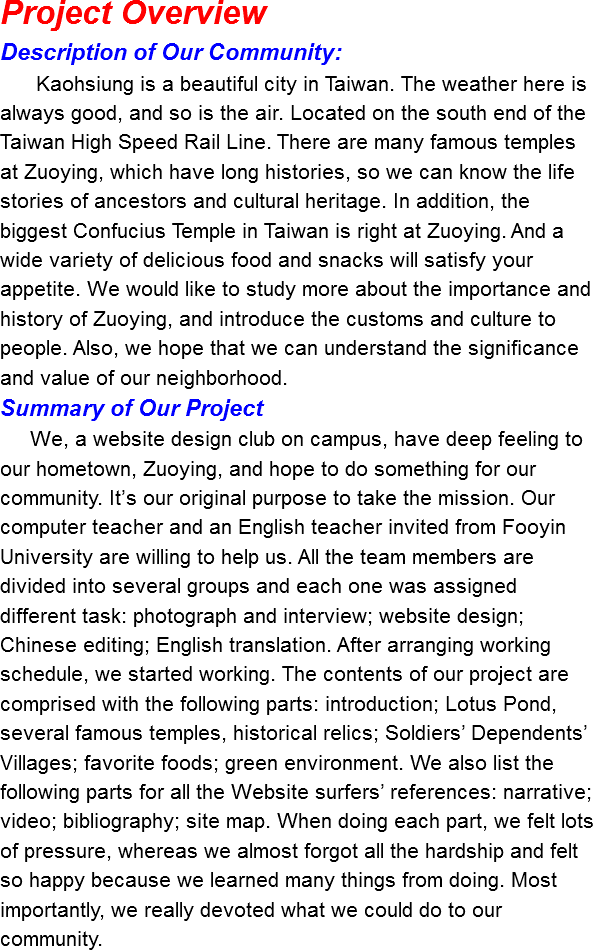 Project Overview
Description of Our Community: Kaohsiung is a beautiful city in Taiwan. The weather here is always good, and so is the air. Located on the south end of the Taiwan High Speed Rail Line. There are many famous temples at Zuoying, which have long histories, so we can know the life stories of ancestors and cultural heritage. In addition, the biggest Confucius Temple in Taiwan is right at Zuoying. And a wide variety of delicious food and snacks will satisfy your appetite. We would like to study more about the importance and history of Zuoying, and introduce the customs and culture to people. Also, we hope that we can understand the significance and value of our neighborhood.
Summary of Our Project We, a website design club on campus, have deep feeling to our hometown, Zuoying, and hope to do something for our community. It’s our original purpose to take the mission. Our computer teacher and an English teacher invited from Fooyin University are willing to help us. All the team members are divided into several groups and each one was assigned different task: photograph and interview; website design; Chinese editing; English translation. After arranging working schedule, we started working. The contents of our project are comprised with the following parts: introduction; Lotus Pond, several famous temples, historical relics; Soldiers’ Dependents’ Villages; favorite foods; green environment. We also list the following parts for all the Website surfers’ references: narrative; video; bibliography; site map. When doing each part, we felt lots of pressure, whereas we almost forgot all the hardship and felt so happy because we learned many things from doing. Most importantly, we really devoted what we could do to our community.